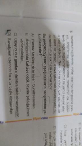 8) En önemli öze
kilenmeleri ve
kullanarak şil
C) Aruz yerin
Hececiler'de
6. Toplumumuzda evler, yollar nasıl hızlı bir şekilde plan-
siz, programsız çoğalıyorsa romanımız da bundan
farkli değil. Bugün romancımız da yalnız sayısal artis
la yetinmektedir. Nasıl olursa olsun, çok yazmak, bir
an önce bir roman ortaya çıkarmak çabasındadır. Bu
da romanımızı çıkmaza sokmaktadır.
Bu parçanın yazarı aşağıdakilerin hangisinden ya-
kinmaktadır?
D) En çok ele
maları old
çilik anla
Zeka
A) Plansız kentleşmenin insanı bunaltmasından
B) Romancılıkta kaliteye değil, sayısal çokluğa önem
verilmesinden
C) Okuyucunun gereken niteliklere sahip olmamasından
D) Sanatçının üzerinde fazla bir baskı olmasından