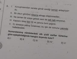durum
6.
1. Konuşmasından sanata gönül verdiği hemen anlaşılıyor-
du.
r
m
II. Bir olsun gönlünü kibarca almayldüşünmediler.
ill. Ne zaman bir araya gelsek seni de tatlı tatlı anıyoruz.
IV. Kapısını biraz ileri itti ve yanına beni çağırdı.
V. O, kimseye pabuç bırakmaz; bu işin de sonunu yakında
halledecektir.
Numaralanmış cümlelerdeki altı çizili zarflar türlerine
göre eşleştirildiğinde hangisi dışarıda kalır?
A)
B) II C) III D) IV E) V
5