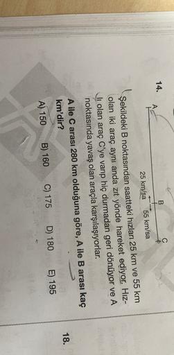 C
14.
B
A
25 km/sa
55 km/sa
Şekildeki B noktasından saatteki hızları 25 km ve 55 km
olan iki araç aynı anda zıt yönde hareket ediyor. Hız-
li olan araç C'ye varıp hiç durmadan geri dönüyor ve A
noktasında yavaş olan araçla karşılaşıyorlar.
A ile C arası 28