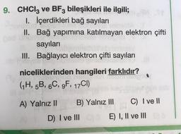 9. CHCIz ve BF3 bileşikleri ile ilgili;
I. İçerdikleri bağ sayıları
II. Bağ yapımına katılmayan elektron çifti
sayıları
III. Bağlayıcı elektron çifti sayıları
niceliklerinden hangileri farklıdır?
GH, 5B, 6C, 9F, 17C1)
A) Yalnız II
B) Yalnız III
C) I ve II
D I ve III
E) I, II ve III