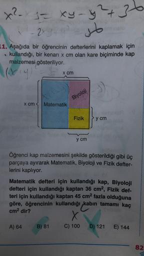 36
x²x3 = xy-y2+
-
- 2xy
so
1. Aşağıda bir öğrencinin defterlerini kaplamak için
kullandığı, bir kenari x cm olan kare biçiminde kap
malzemesi gösteriliyor.
(viy
x cm
Biyoloji
x cm
Matematik
Fizik
y cm
y cm
Öğrenci kap malzemesini şekilde gösterildiği gibi