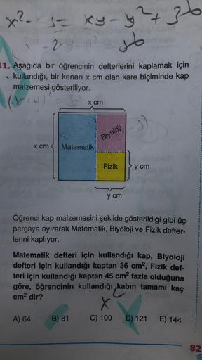 36
x²x3 = xy-y2+
-
- 2xy
so
1. Aşağıda bir öğrencinin defterlerini kaplamak için
kullandığı, bir kenari x cm olan kare biçiminde kap
malzemesi gösteriliyor.
(viy
x cm
Biyoloji
x cm
Matematik
Fizik
y cm
y cm
Öğrenci kap malzemesini şekilde gösterildiği gibi