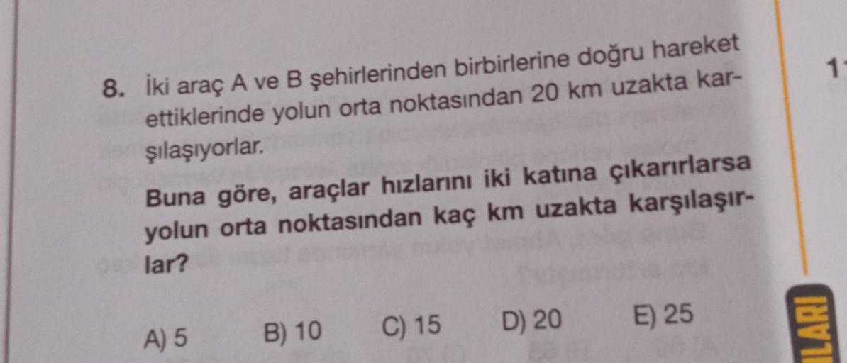 1
8. İki araç A ve B şehirlerinden birbirlerine doğru hareket
ettiklerinde yolun orta noktasından 20 km uzakta kar-
şılaşıyorlar.
Buna göre, araçlar hızlarını iki katına çıkarırlarsa
yolun orta noktasından kaç km uzakta karşılaşır-
lar?
C) 15
D) 20
E) 25
A