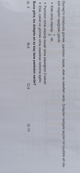 Zeynep'in dolabında gömlek, pantolon, kazak, etek ve ceketleri vardır. Dolaptan rastgele seçilen bir kıyafete ait ola-
silik bilgileri aşağıdaki gibidir.
1
• Etek olma olasılığı dir.
5
• Pantolon olma olasılığı kazak olma olasılığının 3 katıdır.
• Etek, ceket ve gömlek olma olasılıkları birbirine eşittir.
Buna göre, bu dolapta en az kaç tane pantolon vardır?
A) 3
B) 6
C) 8
D) 10