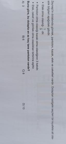 Zeynep'in dolabında gömlek, pantolon, kazak, etek ve ceketleri vardır. Dolaptan rastgele seçilen bir kıyafete ait ola-
silik bilgileri aşağıdaki gibidir.
1
• Etek olma olasılığı dir.
5
• Pantolon olma olasılığı kazak olma olasılığının 3 katıdır.
• Etek, ceket ve gömlek olma olasılıkları birbirine eşittir.
Buna göre, bu dolapta en az kaç tane pantolon vardır?
A) 3
B) 6
C) 8
D) 10
