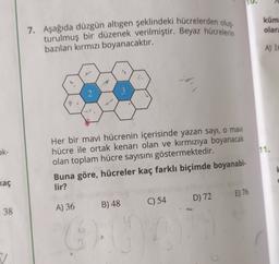 küm
olara
7. Aşağıda düzgün altıgen şeklindeki hücrelerden oluş
turulmuş bir düzenek verilmiştir. Beyaz hücrelerin
bazıları kırmızı boyanacaktır.
A) 10
2
3
ak-
11.
Her bir mavi hücrenin içerisinde yazan sayı, o mavi
hücre ile ortak kenarı olan ve kırmızıya boyanacak
olan toplam hücre sayısını göstermektedir.
Buna göre, hücreler kaç farklı biçimde boyanabi-
lir?
kaç
E) 76
C) 54
D) 72
B) 48
38
A) 36
6).