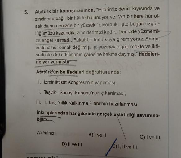 5.
Atatürk bir konuşmasında, “Ellerimiz deniz kıyısında ve
zincirlerle bağlı bir hâlde bulunuyor ve: 'Ah bir kere hür ol-
sak da şu denizde bir yüzsek.' diyorduk. İşte bugün özgür-
lüğümüzü kazandık, zincirlerimizi kırdık. Denizde yüzmemi-
ze engel kalmadı. Fakat bir türlü suya giremiyoruz. Amaç,
sadece hür olmak değilmiş. İş, yüzmeyi öğrenmekte ve ikti-
sadi olarak kurtulmanın çaresine bakmaktaymış." ifadeleri-
ne yer vermiştir.
Atatürk'ün bu ifadeleri doğrultusunda;
1. İzmir İktisat Kongresi'nin yapılması,
II. Teşvik-i Sanayi Kanunu'nun çikarılması,
III. I. Beş Yıllık Kalkınma Planı'nın hazırlanması
inkılaplarından hangilerinin gerçekleştirildiği savunula-
bilir?
A) Yalnız!
B) I ve II
C) I ve III
D) II ve III
E) 1, Il ve III