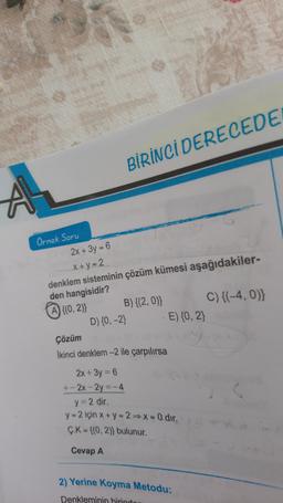 BİRİNCİ DERECEDE
Örnek Soru
2x + 3y = 6
X+ y = 2
denklem sisteminin çözüm kümesi aşağıdakiler-
den hangisidir?
@x(0, 2) B){(2,0) C){(-4, 0);
D) {0,-2)
Çözüm
E) {0,2
Ikinci denklem -2 ile çarpılırsa
2x + 3y = 6
+- 2x - 2y =-4
y=2 dir.
y = 2 için x + y = 2X=0 dir.
Ç.K = {(0,2)) bulunur.
Cevap A
2) Yerine koyma Metodu:
Denkleminin birinde