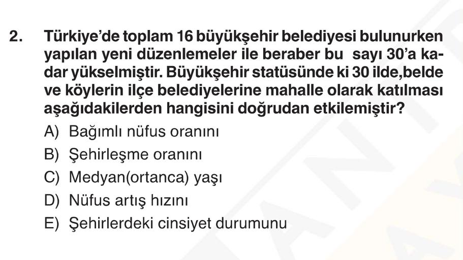 2. Türkiye'de toplam 16 büyükşehir belediyesi bulunurken
yapılan yeni düzenlemeler ile beraber bu sayı 30'a ka-
dar yükselmiştir. Büyükşehir statüsünde ki 30 ilde,belde
ve köylerin ilçe belediyelerine mahalle olarak katılması
aşağıdakilerden hangisini doğrudan etkilemiştir?
A) Bağımlı nüfus oranını
B) Şehirleşme oranını
C) Medyan(ortanca) yaşı
D) Nüfus artış hızını
E) Şehirlerdeki cinsiyet durumunu