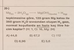 20-)
M90
+ 2H2O Mg(OH)2tuda) + H20)
tepkimesine göre, 120 gram Mg katısı ile
360 gram H2O sıvısından oluşan H, gazı,
normal koşullarda en fazla kaç litre ha-
cim kaplar? (H: 1, O: 16, Mg: 24)
A) 44,8
B) 67,2
C) 112
D) 8,96
E) 5,6