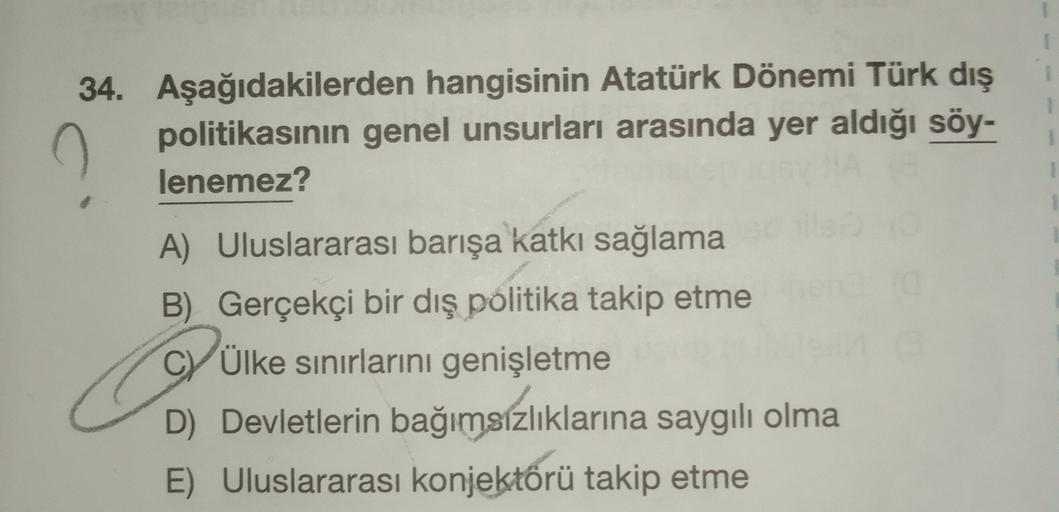 1
34. Aşağıdakilerden hangisinin Atatürk Dönemi Türk dış
politikasının genel unsurları arasında yer aldığı söy-
lenemez?
A) Uluslararası barışa katkı sağlama
B) Gerçekçi bir dış politika takip etme
CV Ülke sınırlarını genişletme
D) Devletlerin bağımsızlıklarına saygılı olma
E) Uluslararası konjektörü takip etme