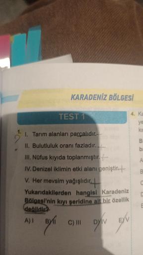 KARADENİZ BÖLGESİ
4. Ka
TEST 1
ye
kin
1. Tarım alanları parçalıdır.-
B
II. Bulutluluk oranı fazladır.
b
B
C
III. Nüfus kıyıda toplanmıştır.
IV. Denizel iklimin etki alanı geniştir+
V. Her mevsim yağışlıdıc+
Yukarıdakilerden hangisi Karadeniz
Bölgesi'nin kıyı şeridine ait bir özellik
deálldir2
A)! Byl
C) III
E
DYIV
EYV