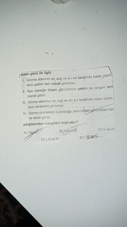 Insan gözü ile ilgili,
1. Görme alanının en sağ ve en sol tarafında kalan cisim
lerin şeklini tam olarak göremez.
II. Sarı beneğe düşen görüntünün şeklini ve rengini tam
olarak görür.
III. Görme alanının en sağ ve en sol tarafında kalan cisim-
lerin renklerini göremez.
IV. Görme sinirlerinin bulunduğu yere düşen görüntüleri net
ve renkli görür.
yargılarından hangileri doğrudur?
A) Yap
B) Yalnız ili
C) II ve IV
D) 1. Il ve Ill
E) I, II ve Tv