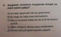 4. Aşağıdaki cümlelerin hangisinde birleşik za-
manlı eylem yoktur?
A) Siniftaki öğrencileri tek tek gözlemlerdi.
B) Bu kitabı bir hafta önce bitirmeliydim.
C) Beş yıl öncesine kadar biz de İzmir'de bulunu-
yorduk.
D) Neler olduğunu hemen bana anlatacaksın.
E) Zamanında çok güzel resimler yapardı.
