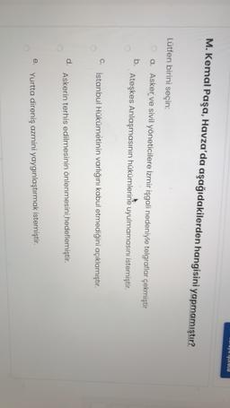 oyu işuretle
M. Kemal Paşa, Havza'da aşağıdakilerden hangisini yapmamıştır?
Lütfen birini seçin:
a. Asker ve sivil yöneticilere İzmir işgali nedeniyle telgraflar çekmiştir
b.
Ateşkes Anlaşmasının hükümlerine uyulmamasını istemiştir.
C.
İstanbul Hükümetinin varlığını kabul etmediğini açıklamıştır.
d.
Askerin terhis edilmesinin önlenmesini hedeflemiştir.
e.
Yurtta direniş azmini yaygınlaştırmak istemiştir.
