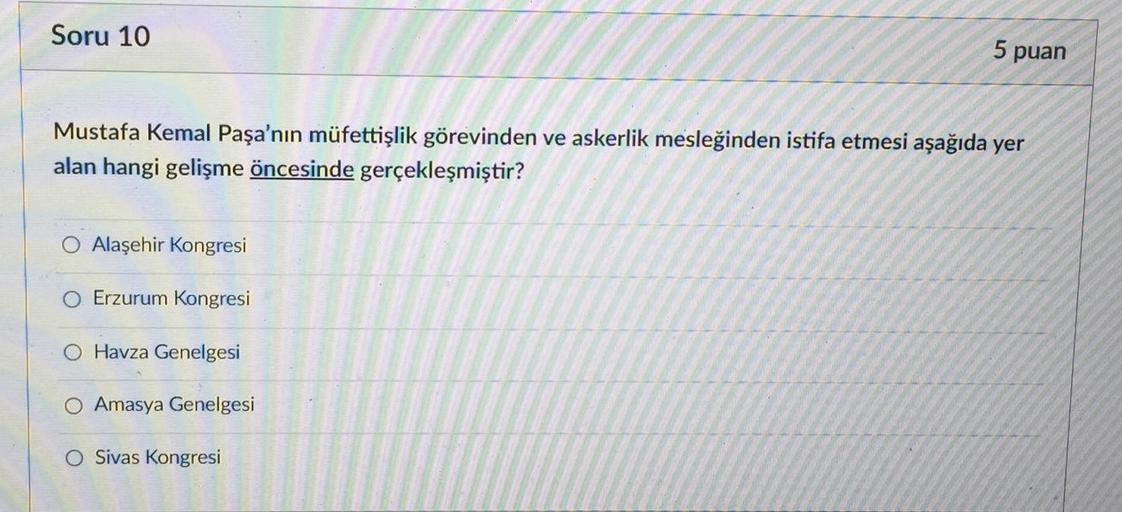 Soru 10
5 puan
Mustafa Kemal Paşa'nın müfettişlik görevinden ve askerlik mesleğinden istifa etmesi aşağıda yer
alan hangi gelişme öncesinde gerçekleşmiştir?
O Alaşehir Kongresi
Erzurum Kongresi
O Havza Genelgesi
O Amasya Genelgesi
O Sivas Kongresi