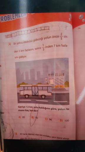ROBLEMILE
7
2.
5
sin-
14 Bir yolcu otobüsü gideceği yolun önce
1
inden 7 km fazla
3
den 5 km fazlasını, sonra
sını gidiyor.
Geriye 12 km yolu kaldığına göre, yolun ta-
mamı kaç km'dir?
A) 85
B) 90
) 96 D) 100
15 30 tane dairesi olan bir emlakçı yeni daire 