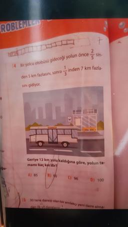 ROBLEMILE
7
2.
5
sin-
14 Bir yolcu otobüsü gideceği yolun önce
1
inden 7 km fazla
3
den 5 km fazlasını, sonra
sını gidiyor.
Geriye 12 km yolu kaldığına göre, yolun ta-
mamı kaç km'dir?
A) 85
B) 90
) 96 D) 100
15 30 tane dairesi olan bir emlakçı yeni daire alma-
1
dan ilk yil dairelerin
