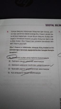 SOSYAL BİLİM
5.
7.
Türkiye Selçuklu Hükümdan Süleyman Şah ölünce, yeri-
ne naip (yardimci) olarak biraktığı Ebu'l Kasım devleti ida-
re etmeye başlamıştır. Ancak Büyük Selçuklu Sultanı Me-
likşah'ın ölmesiyle Anadolu'ya gelen Süleyman Şah'ın oğ-
lu Kiliç Arslan, Ebu'l Kasım'dan yönetimi devralarak dev-
letin başına geçmiştir.
Ebu'l Kasım'ın hükümdar olmayıp Kılıç Arslan'ın hü-
kümdarlığını tanıması aşağıdakilerden hangisi ile açık-
lanabilir?
A Horomirin sultan olma hakkının bulunmasıyla
B) Fetihlerin devam
ettirilmek istenmesiyle
C) Meliklerin atabeyler tarafından yetiştirilmesiyle
D) Teokratik yapının
güçlendirilmek istenmesiyle
E) Kut anlayışının devam ettirilmesiyle
