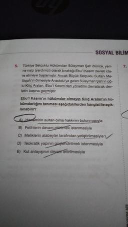 SOSYAL BİLİM
5.
7.
Türkiye Selçuklu Hükümdan Süleyman Şah ölünce, yeri-
ne naip (yardimci) olarak biraktığı Ebu'l Kasım devleti ida-
re etmeye başlamıştır. Ancak Büyük Selçuklu Sultanı Me-
likşah'ın ölmesiyle Anadolu'ya gelen Süleyman Şah'ın oğ-
lu Kiliç Arslan, Ebu'l Kasım'dan yönetimi devralarak dev-
letin başına geçmiştir.
Ebu'l Kasım'ın hükümdar olmayıp Kılıç Arslan'ın hü-
kümdarlığını tanıması aşağıdakilerden hangisi ile açık-
lanabilir?
A Horomirin sultan olma hakkının bulunmasıyla
B) Fetihlerin devam
ettirilmek istenmesiyle
C) Meliklerin atabeyler tarafından yetiştirilmesiyle
D) Teokratik yapının
güçlendirilmek istenmesiyle
E) Kut anlayışının devam ettirilmesiyle
