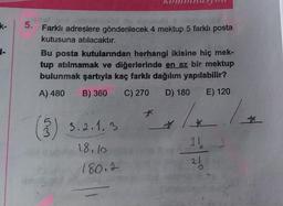 k-
5.
1-
Farklı adreslere gönderilecek 4 mektup 5 farklı posta
kutusuna atılacaktır.
Bu posta kutularından herhangi ikisine hiç mek-
tup atılmamak ve diğerlerinde en az bir mektup
bulunmak şartıyla kaç farklı dağılım yapılabilir?
A) 480
B) 360
C) 270
D) 180
E) 120
3)
3.2.1.3
31
18,10
o
180.2
21
