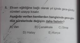 5. Eksen eğikliğine bağlı olarak yıl içinde gece-gündüz
süreleri uzayıp kısalır.
Aşağıda verilen kentlerden hangisinde gece-gün-
düz sürelerinde değişim daha fazladır?
As van
B) Çanakkale
C) Sinop
D) Hatay
E) Konya