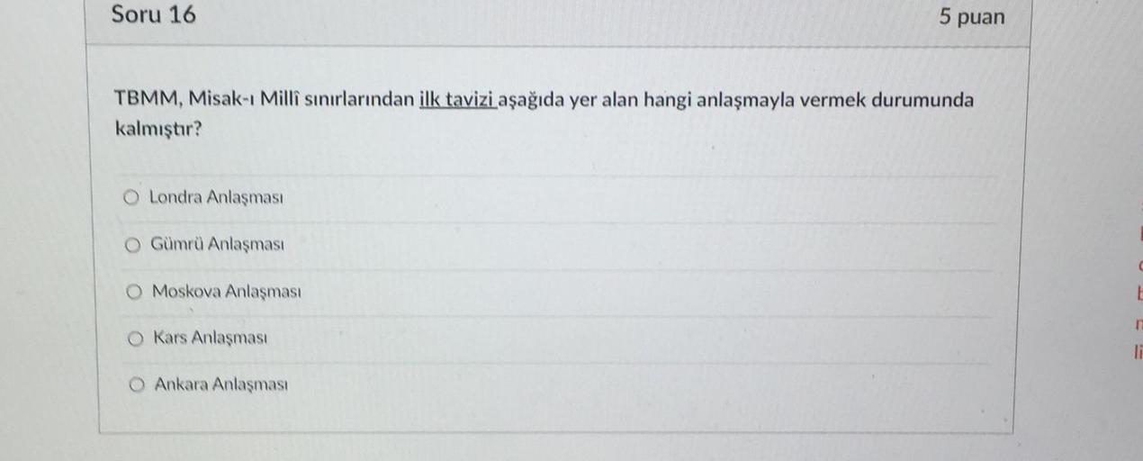Soru 16
5 puan
TBMM, Misak-ı Milli sınırlarından ilk tavizi aşağıda yer alan hangi anlaşmayla vermek durumunda
kalmıştır?
O Londra Anlaşması
O Gümrü Anlaşması
O Moskova Anlaşması
L
Kars Anlaşması
li
Ankara Anlaşması