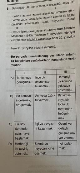 8.
5. Sabahattin Ali, romanlarında ele aldığı sevgi te-
1
masını; zaman zaman siyasi tartışmalara gön-
derme yapan anlatılarla, zaman zaman da kalbe
dokunan sözcüklerle işledi. Kuyucaklı Yusuf
II
(1937), İçimizdeki Şeytan (1940) ve Kürk Mantolu
Madonna (1943) romanları Türkiye'deki edebiyat
çevrelerinin takdirini kazanarak hem 20. yüzyılda
III
hem 21. yüzyılda etkisini sürdürdü.
Bu parçada numaralanmış deyimlerin anlam-
ca karşılıkları aşağıdakilerin hangisinde veril-
miştir?
I
A) Вir konuyu
görüşmek.
B) Bir konuyu
incelemek,
araştırmak.
veya bir
II
III
İnce bir
Herhangi
davranışta bir konuda
bulunmak. çok çaba
göstermek.
Aci veya üzün- Bir kimse
tü vermek.
topluluk
tarafından
beğenil-
mek.
ilgi ve sevgisi Özenli ve
ni kazanmak. detaylı
çalışmalara
yer vermek.
Sıkıntı ve ilgi topla-
heyecan içine mak.
düşmek.
C) Bir şey
üzerinde
çalışmaya
başlamak.
D) Herhangi
bir şeyi iş
edinmek.
