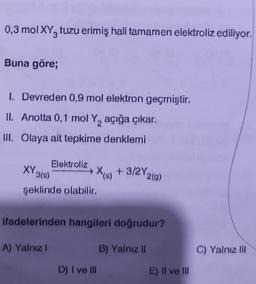 0,3 mol XYZ tuzu erimiş hali tamamen elektroliz ediliyor.
Buna göre;
I. Devreden 0,9 mol elektron geçmiştir.
II. Anotta 0,1 mol Y, açığa çıkar.
III. Olaya ait tepkime denklemi
Elektroliz
XY319)
şeklinde olabilir.
X18) +3/2Y20)
tis
ifadelerinden hangileri doğrudur?
A) Yalnız 1
B) Yalnız 11
C) Yalnız III
D) I ve III
E) II ve III
