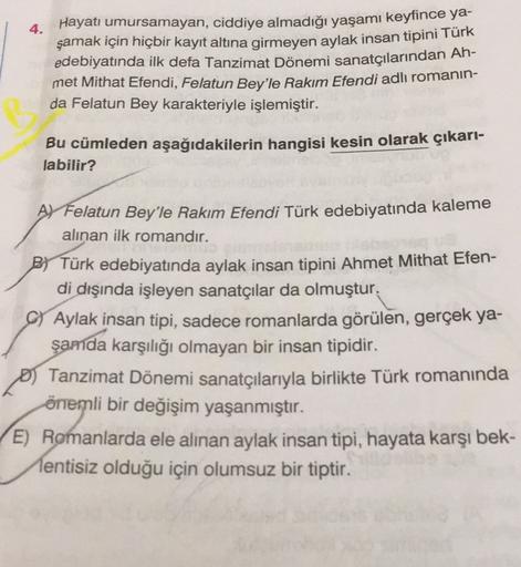 4.
Hayatı umursamayan, ciddiye almadığı yaşamı keyfince ya-
şamak için hiçbir kayıt altına girmeyen aylak insan tipini Türk
edebiyatında ilk defa Tanzimat Dönemi sanatçılarından Ah-
met Mithat Efendi, Felatun Bey'le Rakım Efendi adlı romanın-
da Felatun Be