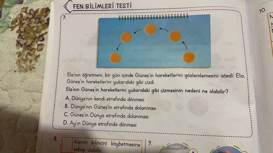 FEN BİLİMLERİ TESTİ
10.
7.
ic
N
Ela'nın öğretmeni, bir gün içinde Güneş'in hareketlerini gözlemlemesini istedi. Ela,
Güneş'in hareketlerini yukarıdaki gibi çizdi.
Ela'nın Güneş'in hareketlerini yukarıdaki gibi çizmesinin nedeni ne olabilir?
A. Dünya'nın ke