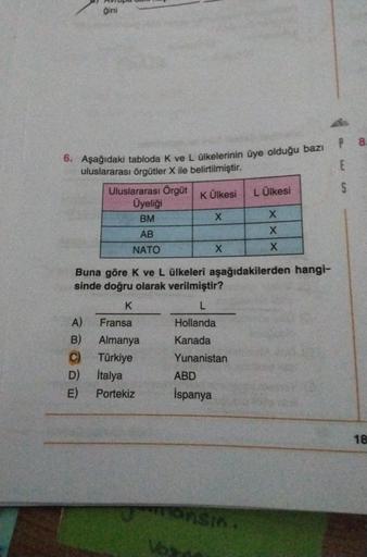 gini
P
8
E
5
6. Aşağıdaki tabloda k ve L ülkelerinin üye olduğu bazı
uluslararası örgütler X ile belirtilmiştir.
Uluslararası Örgüt
K Ülkesi L Ülkesi
Üyeliği
BM
x
x
AB
X
NATO
X
X
Buna göre k ve L ülkeleri aşağıdakilerden hangi-
sinde doğru olarak verilmiştir?
K
L
A) Fransa
Hollanda
B) Almanya Kanada
C Türkiye Yunanistan
D) italya ABD
E) Portekiz İspanya
18
Fonsin