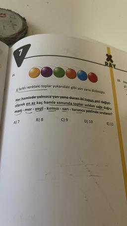 7
RAL
16.
18.
6 farklı renkteki toplar yukarıdaki gibi yan yana dizilmiştir.
Her hamlede yalnızca yan yana duran iki topun yeri değişti-
rilerek en az kaç hamle sonunda toplar soldan sağa doğru
mavi - mor - yeşil - kırmızı - sari - turuncu şeklinde sıralanır?
C) 9
D) 10
E) 11
B) 8
A) 7
