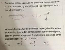 1. Aşağıdaki şekilde uzunluğu 18 cm olarak ölçülen ip parça-
si, tam ortasından gösterildiği gibi 2 kez katlanıp bir ucun-
dan 2 cm kesiliyor.
of
Kesme işlemi sonucu elde edilen ip parçaları bir torba-
ya konulup içlerinden bir tanesi rastgele çekildiğinde,
çekilen ipin uzunluğunun 2 cm ile 3 cm arasında olma
olasılığı kaçtır? (12 yi 1,4 alınız.)
1
2
1
2
A)
B)
C)
D)
5
5
2
23
