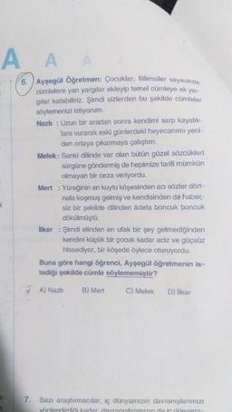 A
A
6. Ayşegül Öğretmen: Çocuklar, fiilimsiler sayesinde
cümlelere yan yargılar ekleyip temel cümleye ek yar-
gilar katabiliriz. Şimdi sizlerden bu şekilde cümleler
söylemenizi istiyorum.
Nazlı : Uzun bir aradan sonra kendimi sarp kayalık-
lara vurarak eski günlerdeki heyecanımı yeni-
den ortaya çıkarmaya çalıştım.
Melek: Sanki dilinde var olan bütün güzel sözcükleri
sürgüne göndermiş de hepimize tarifi mümkün
olmayan bir ceza veriyordu.
Mert : Yüreğinin en kuytu köşesinden acı sözler dört-
nala koşmuş gelmiş ve kendisinden de haber-
siz bir şekilde dilinden âdeta boncuk boncuk
dökülmüştü.
ilker : Şimdi elinden en ufak bir şey gelmediğinden
kendini küçük bir çocuk kadar aciz ve güçsüz
hissediyor, bir köşede öylece oturuyordu.
Buna göre hangi öğrenci, Ayşegül öğretmenin is-
tediği şekilde cümle söylememiştir?
7 A) Nazlı B) Mert
C) Melek D) ilker
i
7. Bazı araştırmacılar, iç dünyamızın davranışlarımızı
yönlendirdini kadar davranıslarımızın da ir dünyami