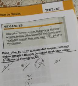 TEST - 57
ması ve Olasılık
HIZ GAZETESİ
2020 yılının Temmuz ayında, Birleşik Arap Emirlikleri,
Amerika Birleşik Devletleri ve Çin Halk Cumhuriyeti
tarafından fırlatılan birer uzay aracı 2021 Şubat'ta
Mars'a ulaştı.
Buna göre bu uzay araçlarından seçilen herhangi
birinin Amerika Birleşik Devletleri tarafından uzaya
fırlatılmama olasılığı kaçtır?
D) 1
of a
B)
2
alG
