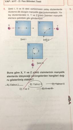 VAF / AYT - 2/Fen Bilimleri Testi
5.
4. Şekil I, II ve III deki sürtünmesiz yatay düzlemlerde
düzleme dik düzgün manyetik alan bulunmaktadır. Ya-
tay düzlemlerdeki X, Y ve z yüklü cisimleri manyetik
alanlara şekildeki gibi gönderiliyor.
B
B
X
Y
Şekil I
Şekil
B
Şekil 1
Z
Buna göre X, Y ve Z yüklü cisimlerinin manyetik
alanlarda izleyeceği yörüngelerden hangileri doğ-
ru gösterilmiş olabilir?
A) Yalnız
B) Yalnız Il el Yalnız III
D) I've 11
E) Hve the
VaR
