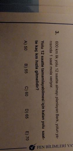 3.
600 km lik yolu 12 saatte almayı planlayan Berk, yolun ya-
risında 1 saat mola veriyor.
FEN BİLİMLERİ YA
Yolu 12 saatte tamamlayabilmesi için kalan yolu saat-
te kaç km hızla gitmelidir?
A) 50
B) 55
C) 60 D) 65
E) 70
