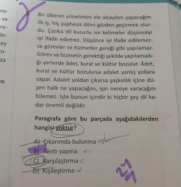 ne-
ve
re-
g
de-
cey
m-
za
Bir ülkenin yönetimini ele alsaydım yapacağım
ilk iş, hiç şüphesiz dilini gözden geçirmek olur-
du. Çünkü dil kusurlu ise kelimeler düşünceyi
iyi ifade edemez. Düşünce iyi ifade edilemez-
se görevler ve hizmetler gereği gibi yapılamaz.
Görev ve hizmetin gerektiği şekilde yapılamadi-
ği yerlerde âdet, kural ve kültür bozulur. Âdet,
kural ve kültür bozulursa adalet yanlış yollara
sapar. Adalet yoldan çıkarsa şaşkınlık içine dü-
şen halk ne yapacağını, işin nereye varacağını
bilemez. İşte bunun içindir ki hiçbir şey dil ka-
dar önemli değildir.
en
Paragrafa göre bu parçada aşağıdakilerden
hangisi yoktur?
A) Çıkarımda bulunma
B) Alntı yapma
C) Karşılaştırma
D) Kişileştirme
24