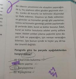 ne-
ve
re-
g
de-
cey
m-
za
Bir ülkenin yönetimini ele alsaydım yapacağım
ilk iş, hiç şüphesiz dilini gözden geçirmek olur-
du. Çünkü dil kusurlu ise kelimeler düşünceyi
iyi ifade edemez. Düşünce iyi ifade edilemez-
se görevler ve hizmetler gereği gibi yapılamaz.
Görev ve hizmetin gerektiği şekilde yapılamadi-
ği yerlerde âdet, kural ve kültür bozulur. Âdet,
kural ve kültür bozulursa adalet yanlış yollara
sapar. Adalet yoldan çıkarsa şaşkınlık içine dü-
şen halk ne yapacağını, işin nereye varacağını
bilemez. İşte bunun içindir ki hiçbir şey dil ka-
dar önemli değildir.
en
Paragrafa göre bu parçada aşağıdakilerden
hangisi yoktur?
A) Çıkarımda bulunma
B) Alntı yapma
C) Karşılaştırma
D) Kişileştirme
24
