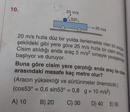 10.
25 m/s
53°
20 m/s
20 m/s hızla düz bir yolda ilerlemekte olan bir araçlan
şekildeki gibi yere göre 25 m/s hızla bir cisim atilyo
Cisim atıldığı anda araç 5 m/s2 ivmeyle yavaşlamaya
Buna göre cisim yere çarptığı anda araç ile cisim
başlıyor ve duruyor.
arasındaki mesafe kaç metre olur?
(Aracın yüksekliği ve sürtünmeler önemsizdir.)
(cos53° = 0,6 sin53° = 0,8 g = 10 m/s2)
==
A) 10
B) 20
C) 30
D) 40 E) 50