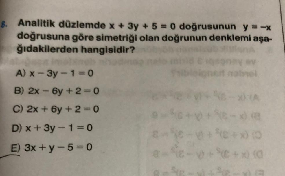8. Analitik düzlemde x + 3y + 5 = 0 doğrusunun y=-x
doğrusuna göre simetriği olan doğrunun denklemi aşa-
ğıdakilerden hangisidir?
one nabol
A) x-3y - 1=0
B) 2x -6y + 2 = 0
C) 2x + 6y +2=0
-
D) x + 3y - 1=0
ste
E) 3x + y-5= 0
