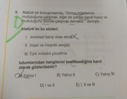 5. Atatürk bir konuşmasında, "Dünya milletlerinin
mutluluğuna çalışmak, diğer bir yoldan kendi huzur ve
mutluluğunu temine çalışmak demektir." demiştir.
Atatürk'ün bu sözleri;
1. evrensel barışı esas almar
II. insan ve insanlık sevgisi,
III. Türk milletini yüceltme
tutumlarından hangilerini benimsediğine kanit
olarak gösterilebilir?
an
Ai Yalnız!
B) Yalnız 11
C) Yalnız ini
D) I ve II
E) I, II ve III