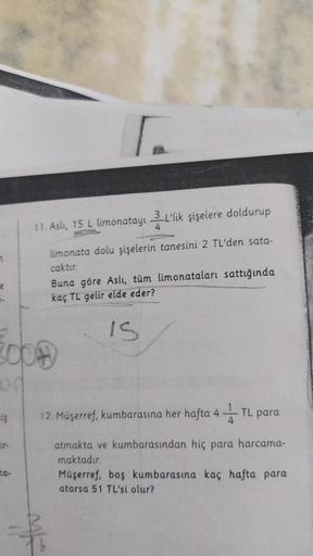 11. Asli, 15 L limonatayı L'lik şişelere doldurup
2.
4
7
limonata dolu şişelerin tanesini 2 TL'den sata-
caktır.
Buna göre Aslı, tüm limonataları sattığında
kaç TL gelir elde eder?
IS
20bH
ud
12. Müşerref, kumbarasına her hafta 4 – TL para
ELS
4
ur-
atmakt