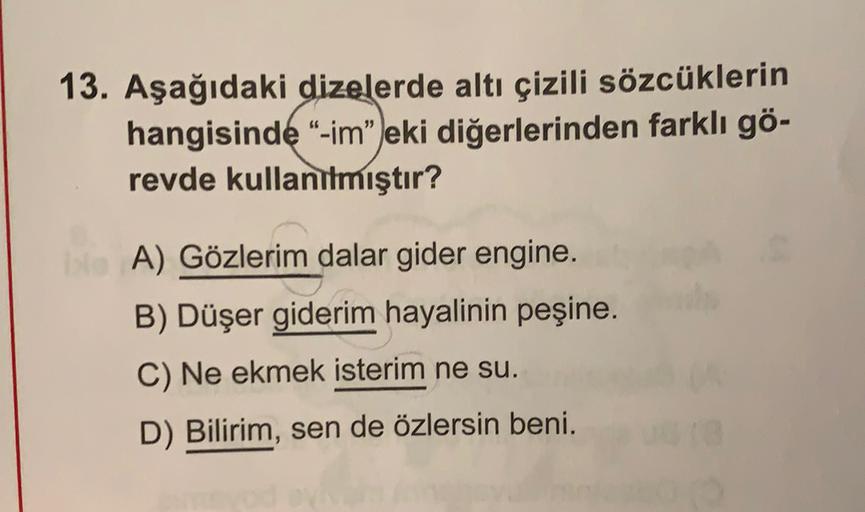 13. Aşağıdaki dizelerde altı çizili sözcüklerin
hangisinde “-im" eki diğerlerinden farklı gö-
revde kullanılmıştır?
A) Gözlerim dalar gider engine.
B) Düşer giderim hayalinin peşine.
C) Ne ekmek isterim ne su.
D) Bilirim, sen de özlersin beni.