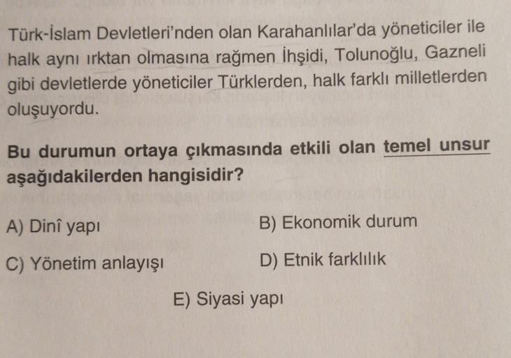 Türk-İslam Devletleri'nden olan Karahanlılar'da yöneticiler ile
halk aynı irktan olmasına rağmen İhşidi, Tolunoğlu, Gazneli
gibi devletlerde yöneticiler Türklerden, halk farklı milletlerden
oluşuyordu.
Bu durumun ortaya çıkmasında etkili olan temel unsur
aşağıdakilerden hangisidir?
A) Dinî yapi
B) Ekonomik durum
C) Yönetim anlayışı
D) Etnik farklılık
E) Siyasi yapi