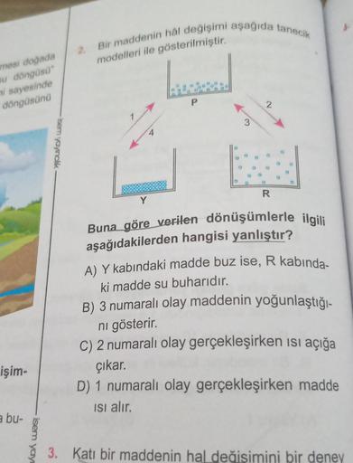 Bir maddenin hal değişimi aşağıda tanecik
modelleri ile gösterilmiştir.
mesi doğada
u döngüsü"
i sayesinde
döngüsünü
P
2
3
-isem yayinclik
R
Y
Buna göre verilen dönüşümlerle ilgili
aşağıdakilerden hangisi yanlıştır?
A) Y kabındaki madde buz ise, R kabinda-