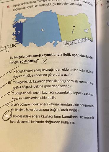 kaynağına
AS
en fazla olduğu bölgeler verilmiştir.
1.
sa
9. Aşağıdaki haritada, Turkiy
bağlı potansiyelin
Hidroelektrele
üggar
Bu bölgelerdeki enerji kaynaklarıyla ilgili, aşağıdakilerden
hangisi söylenemez? X
AJ X bölgesindeki enerji kaynağından elde edilen yıllık elektrik
üretini Y bölgesindekine göre daha azdır.
B) Y bölgesindeki kaynağa yönelik enerji santrali kurulum ma-
liyeti X bölgesindekine göre daha fazladır.
X bölgesindeki enerji kaynağı çoğunlukla tepelik sahalara
kurulan türbinlerden elde edilir.
D) X ve Y bölgelerindeki enerji kaynaklarından elde edilen elekt-
rik üretimi, hava durumuna bağlı olarak değişir.
E) I bölgesindeki enerji kaynağı hem konutların isıtılmasında
hem de termal turizmde doğrudan kullanılır.
O