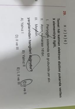29.
X:2) 8) 6)
Temel hâl katman elektron dizilimi yukarıda verilen
X elementiyle ilgili,
I. Periyodik sistemde 6A grubunda yer alır.
II. Atom numara
numarası
arası 16'dır.
III. Metaldir.
.
Ji
yargılarından hangileri doğrudur?
A) Yalnız!
B) Yalnız II
N ve II
D) II ve III
E) I, II ve IT