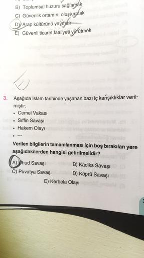 B) Toplumsal huzuru sağlamak
) C) Güvenlik ortamını oluşiurmak
D) Arap kültürünü yayn ák
E) Güvenli ticaret faaliyeti yürütmek
3. Aşağıda İslam tarihinde yaşanan bazı iç karışıklıklar veril-
miştir.
Cemel Vakası
• Siffin Savaşı
Hakem Olayı
Verilen bilgilerin tamamlanması için boş bırakılan yere
aşağıdakilerden hangisi getirilmelidir?
A) Whud Savaşı
B) Kadiks Savaşı
C) Puvatya Savaşı D) Köprü Savaşı
E) Kerbela Olayı